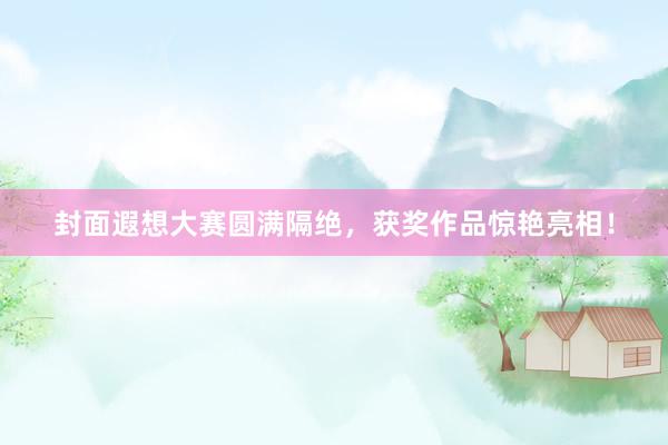 封面遐想大赛圆满隔绝，获奖作品惊艳亮相！